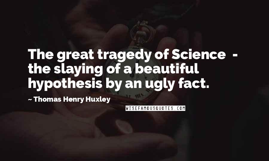 Thomas Henry Huxley Quotes: The great tragedy of Science  -  the slaying of a beautiful hypothesis by an ugly fact.