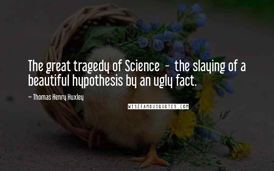 Thomas Henry Huxley Quotes: The great tragedy of Science  -  the slaying of a beautiful hypothesis by an ugly fact.
