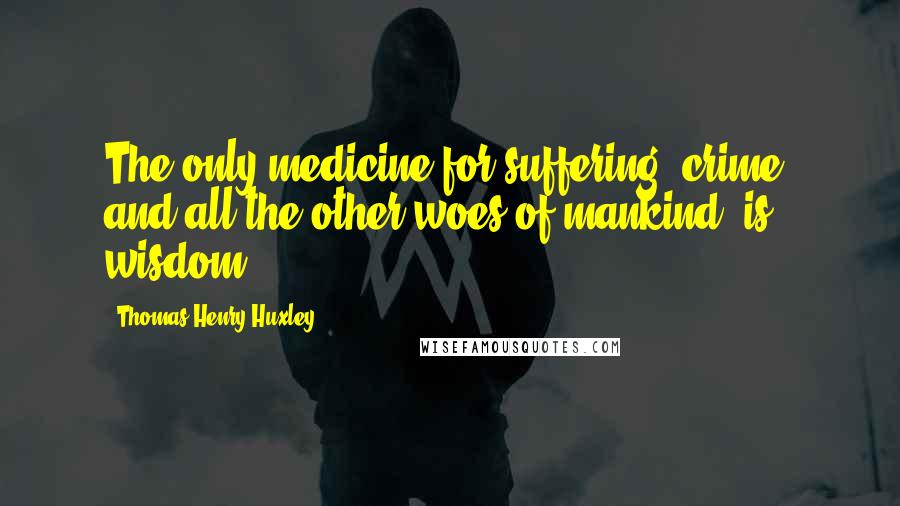 Thomas Henry Huxley Quotes: The only medicine for suffering, crime, and all the other woes of mankind, is wisdom.