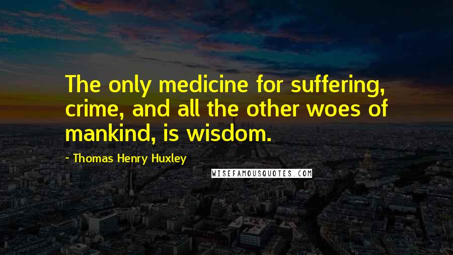 Thomas Henry Huxley Quotes: The only medicine for suffering, crime, and all the other woes of mankind, is wisdom.