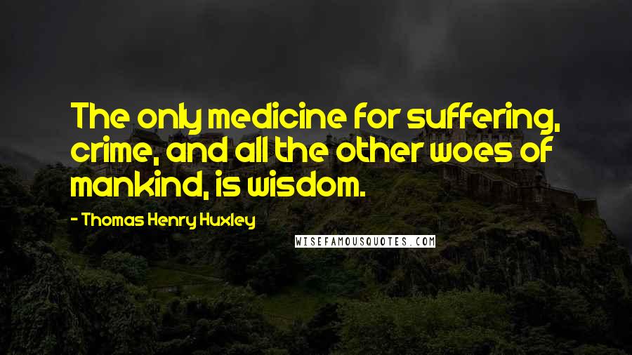 Thomas Henry Huxley Quotes: The only medicine for suffering, crime, and all the other woes of mankind, is wisdom.