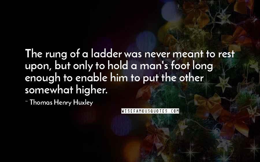 Thomas Henry Huxley Quotes: The rung of a ladder was never meant to rest upon, but only to hold a man's foot long enough to enable him to put the other somewhat higher.