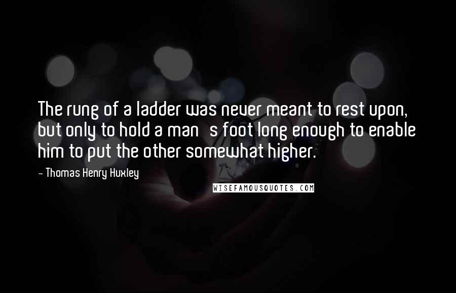 Thomas Henry Huxley Quotes: The rung of a ladder was never meant to rest upon, but only to hold a man's foot long enough to enable him to put the other somewhat higher.