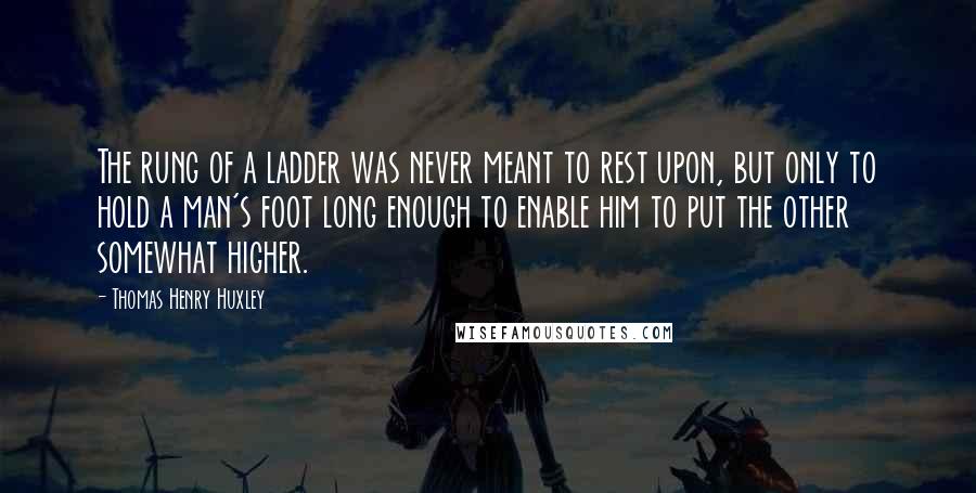 Thomas Henry Huxley Quotes: The rung of a ladder was never meant to rest upon, but only to hold a man's foot long enough to enable him to put the other somewhat higher.