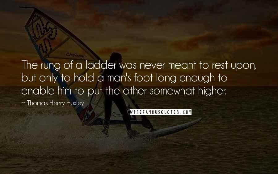 Thomas Henry Huxley Quotes: The rung of a ladder was never meant to rest upon, but only to hold a man's foot long enough to enable him to put the other somewhat higher.