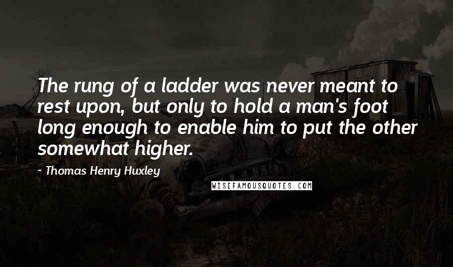 Thomas Henry Huxley Quotes: The rung of a ladder was never meant to rest upon, but only to hold a man's foot long enough to enable him to put the other somewhat higher.