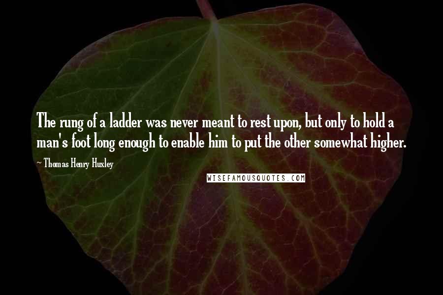 Thomas Henry Huxley Quotes: The rung of a ladder was never meant to rest upon, but only to hold a man's foot long enough to enable him to put the other somewhat higher.