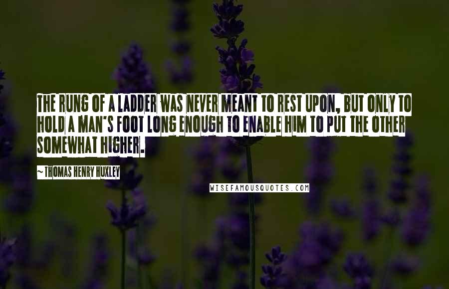 Thomas Henry Huxley Quotes: The rung of a ladder was never meant to rest upon, but only to hold a man's foot long enough to enable him to put the other somewhat higher.