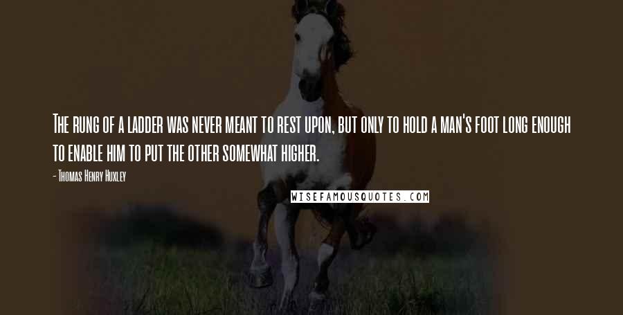 Thomas Henry Huxley Quotes: The rung of a ladder was never meant to rest upon, but only to hold a man's foot long enough to enable him to put the other somewhat higher.