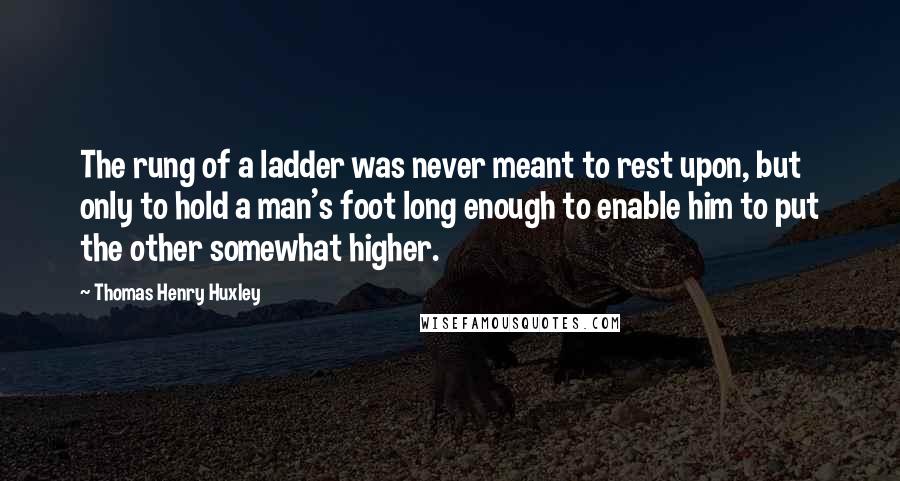 Thomas Henry Huxley Quotes: The rung of a ladder was never meant to rest upon, but only to hold a man's foot long enough to enable him to put the other somewhat higher.