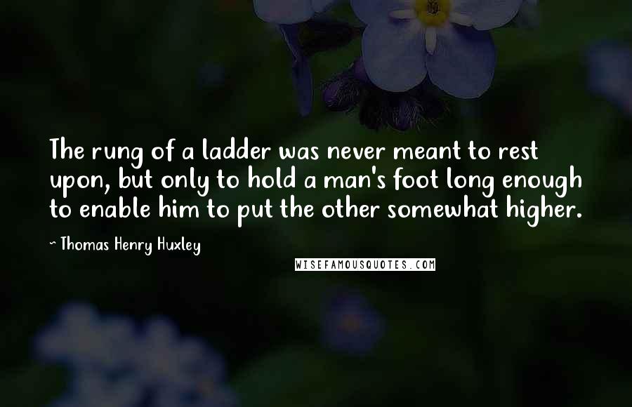 Thomas Henry Huxley Quotes: The rung of a ladder was never meant to rest upon, but only to hold a man's foot long enough to enable him to put the other somewhat higher.