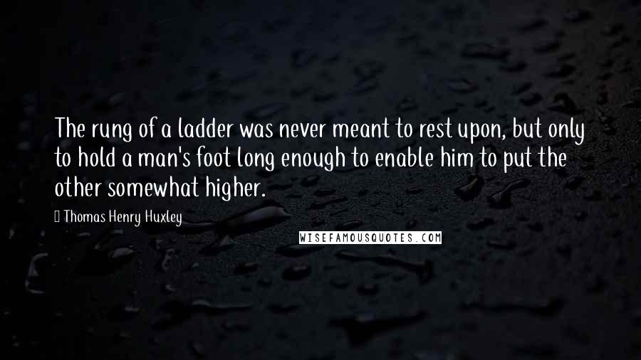 Thomas Henry Huxley Quotes: The rung of a ladder was never meant to rest upon, but only to hold a man's foot long enough to enable him to put the other somewhat higher.