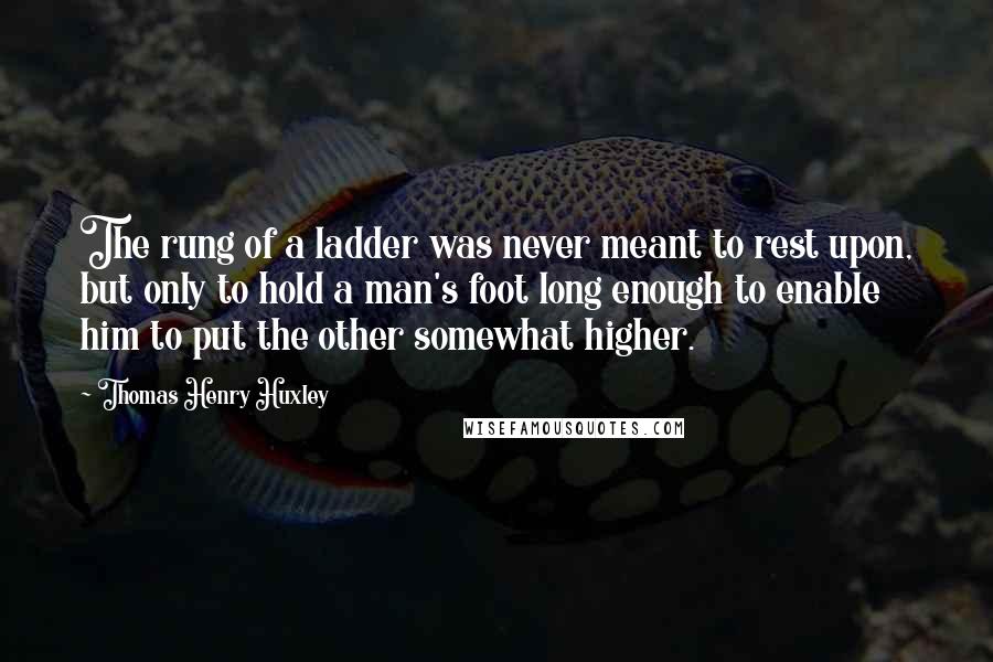 Thomas Henry Huxley Quotes: The rung of a ladder was never meant to rest upon, but only to hold a man's foot long enough to enable him to put the other somewhat higher.