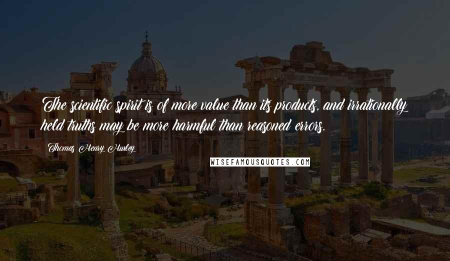 Thomas Henry Huxley Quotes: The scientific spirit is of more value than its products, and irrationally held truths may be more harmful than reasoned errors.