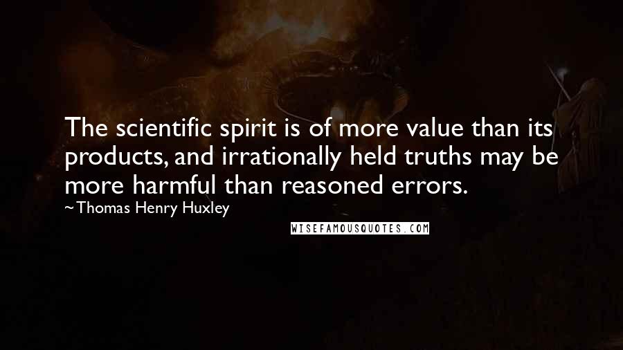 Thomas Henry Huxley Quotes: The scientific spirit is of more value than its products, and irrationally held truths may be more harmful than reasoned errors.