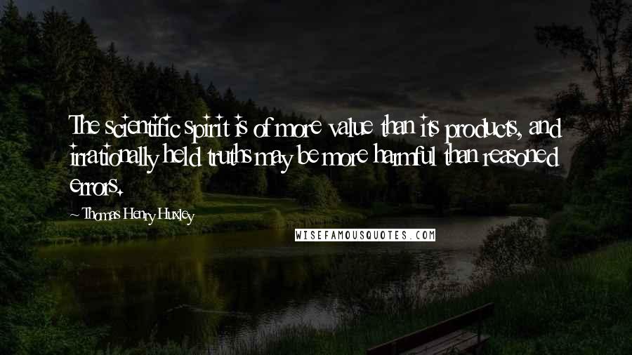 Thomas Henry Huxley Quotes: The scientific spirit is of more value than its products, and irrationally held truths may be more harmful than reasoned errors.