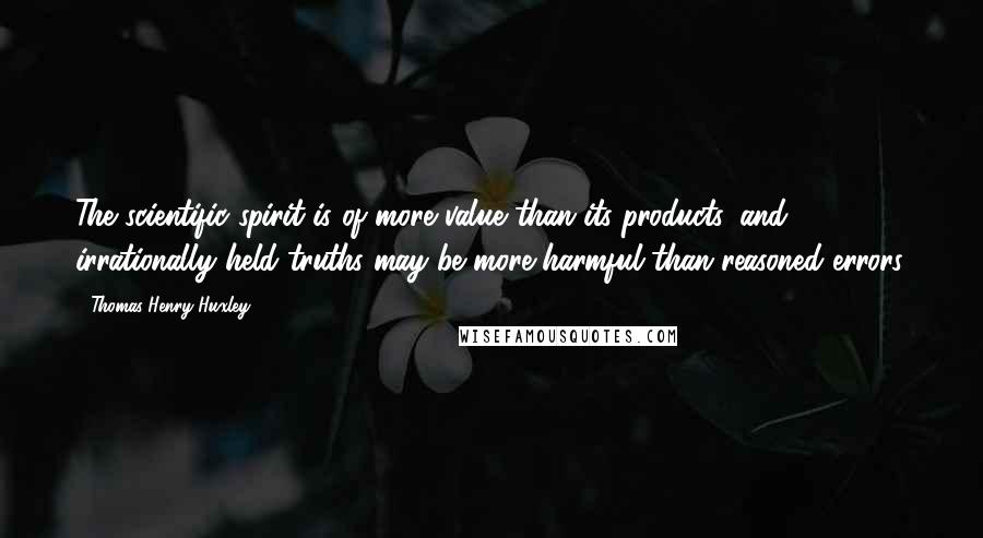 Thomas Henry Huxley Quotes: The scientific spirit is of more value than its products, and irrationally held truths may be more harmful than reasoned errors.