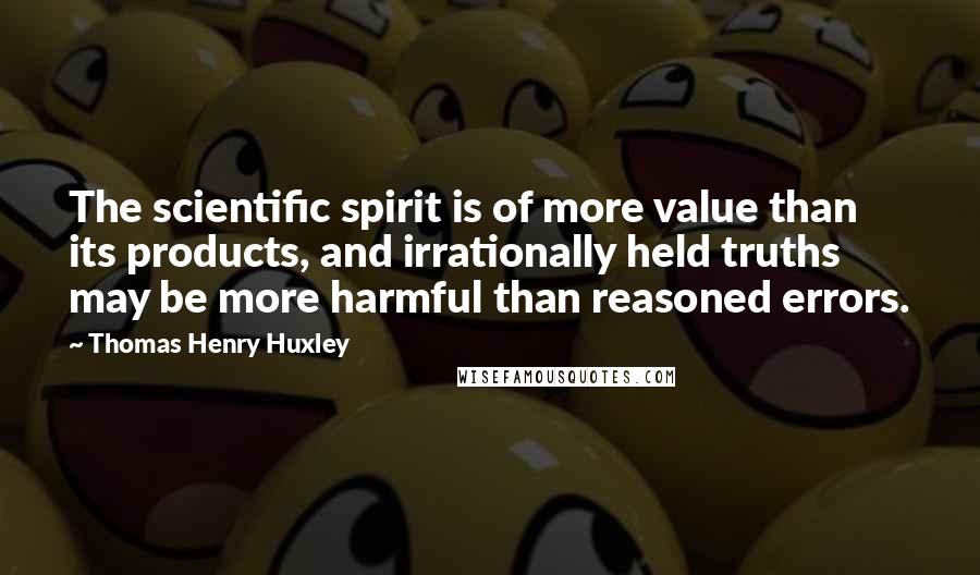 Thomas Henry Huxley Quotes: The scientific spirit is of more value than its products, and irrationally held truths may be more harmful than reasoned errors.