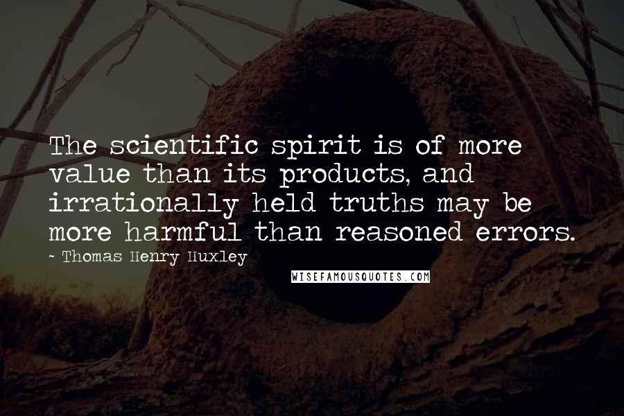 Thomas Henry Huxley Quotes: The scientific spirit is of more value than its products, and irrationally held truths may be more harmful than reasoned errors.