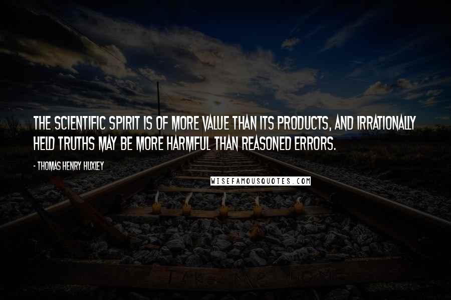 Thomas Henry Huxley Quotes: The scientific spirit is of more value than its products, and irrationally held truths may be more harmful than reasoned errors.