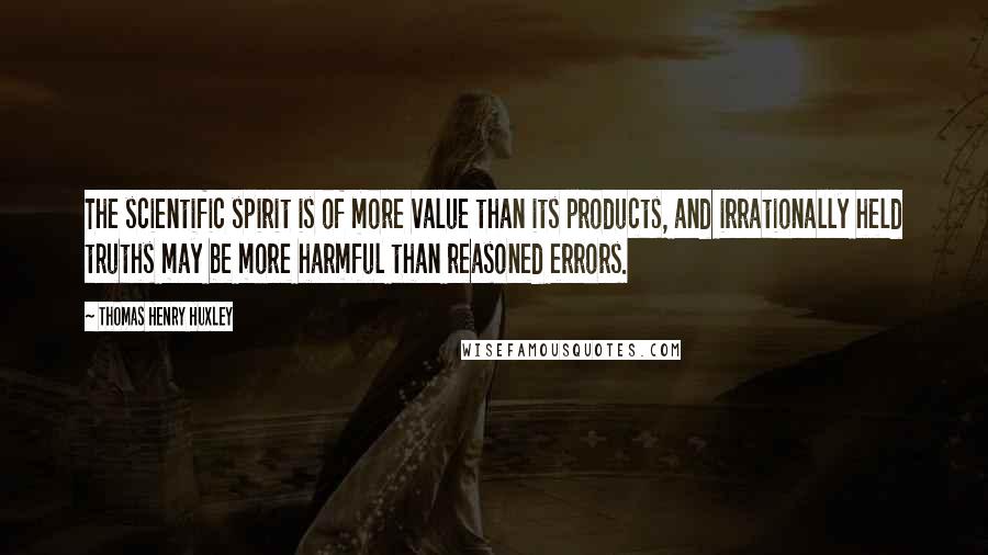 Thomas Henry Huxley Quotes: The scientific spirit is of more value than its products, and irrationally held truths may be more harmful than reasoned errors.
