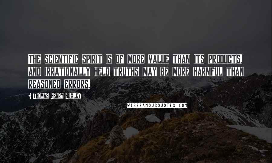 Thomas Henry Huxley Quotes: The scientific spirit is of more value than its products, and irrationally held truths may be more harmful than reasoned errors.