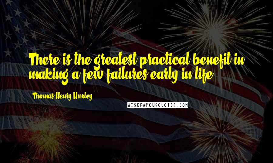 Thomas Henry Huxley Quotes: There is the greatest practical benefit in making a few failures early in life.