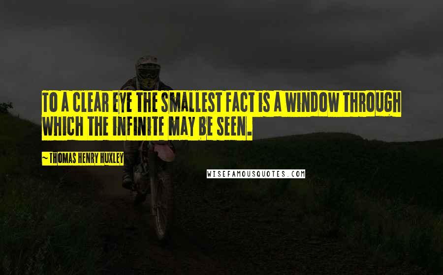 Thomas Henry Huxley Quotes: To a clear eye the smallest fact is a window through which the infinite may be seen.