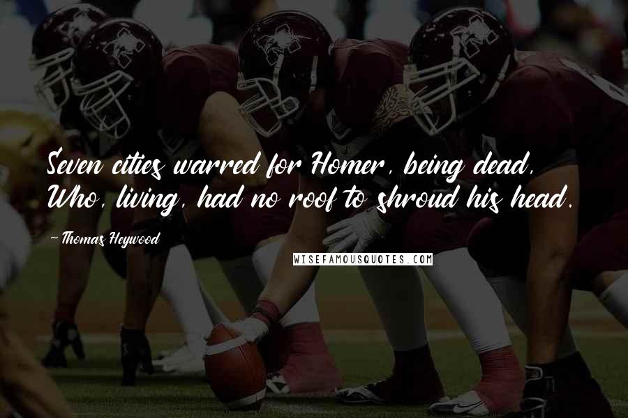 Thomas Heywood Quotes: Seven cities warred for Homer, being dead, Who, living, had no roof to shroud his head.