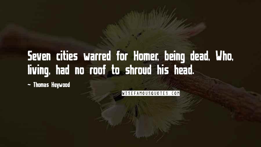 Thomas Heywood Quotes: Seven cities warred for Homer, being dead, Who, living, had no roof to shroud his head.