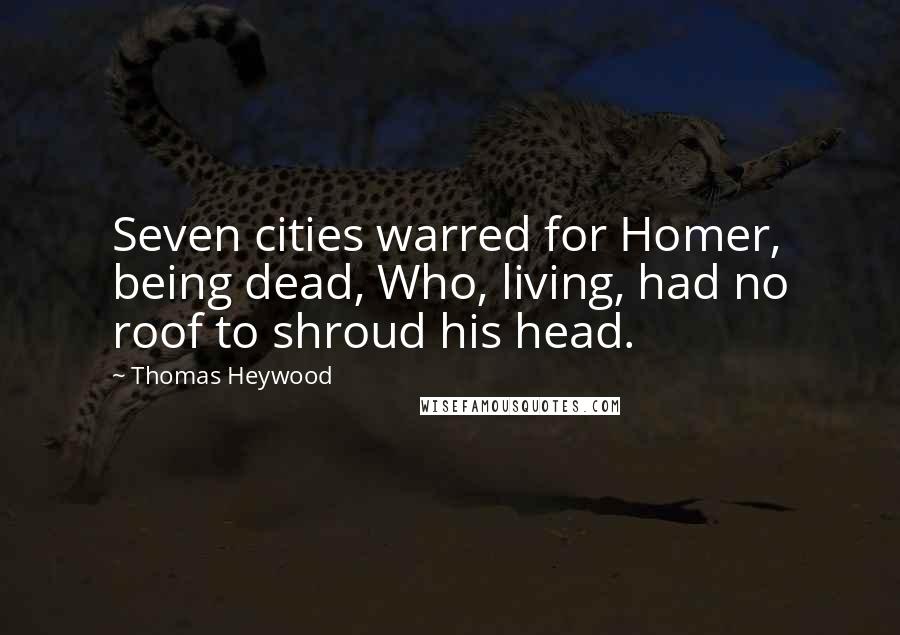 Thomas Heywood Quotes: Seven cities warred for Homer, being dead, Who, living, had no roof to shroud his head.