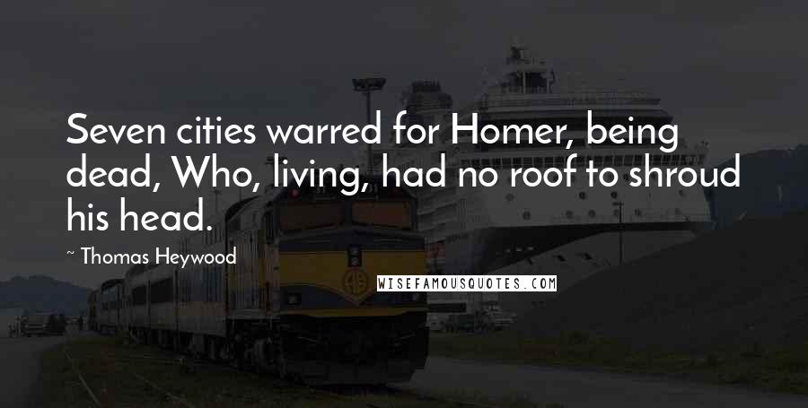 Thomas Heywood Quotes: Seven cities warred for Homer, being dead, Who, living, had no roof to shroud his head.