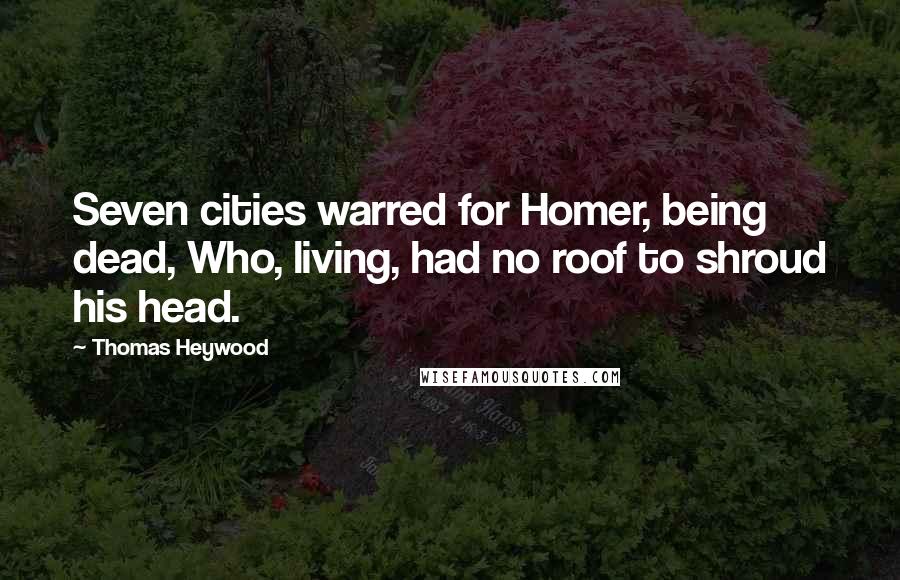 Thomas Heywood Quotes: Seven cities warred for Homer, being dead, Who, living, had no roof to shroud his head.