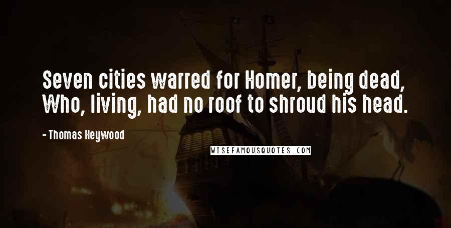 Thomas Heywood Quotes: Seven cities warred for Homer, being dead, Who, living, had no roof to shroud his head.