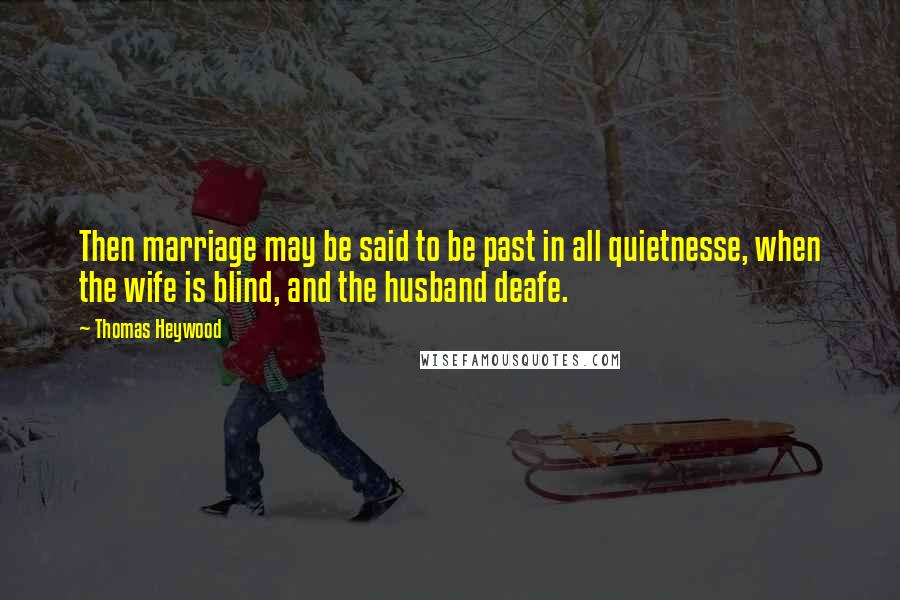 Thomas Heywood Quotes: Then marriage may be said to be past in all quietnesse, when the wife is blind, and the husband deafe.