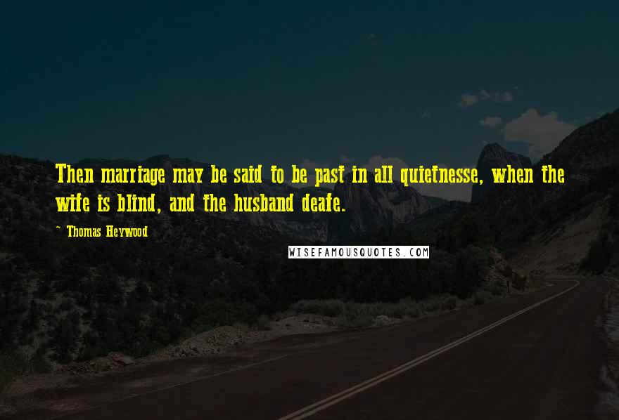 Thomas Heywood Quotes: Then marriage may be said to be past in all quietnesse, when the wife is blind, and the husband deafe.