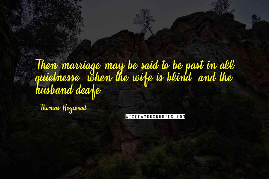 Thomas Heywood Quotes: Then marriage may be said to be past in all quietnesse, when the wife is blind, and the husband deafe.