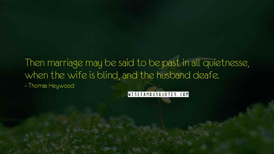 Thomas Heywood Quotes: Then marriage may be said to be past in all quietnesse, when the wife is blind, and the husband deafe.