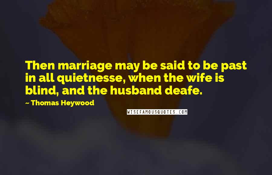 Thomas Heywood Quotes: Then marriage may be said to be past in all quietnesse, when the wife is blind, and the husband deafe.