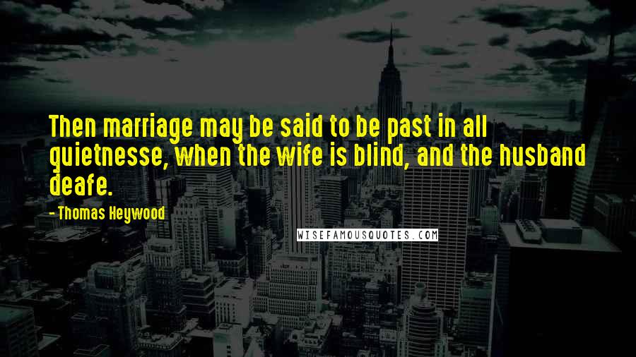 Thomas Heywood Quotes: Then marriage may be said to be past in all quietnesse, when the wife is blind, and the husband deafe.