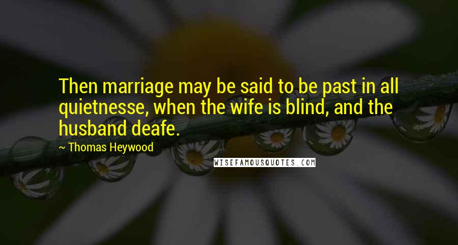 Thomas Heywood Quotes: Then marriage may be said to be past in all quietnesse, when the wife is blind, and the husband deafe.