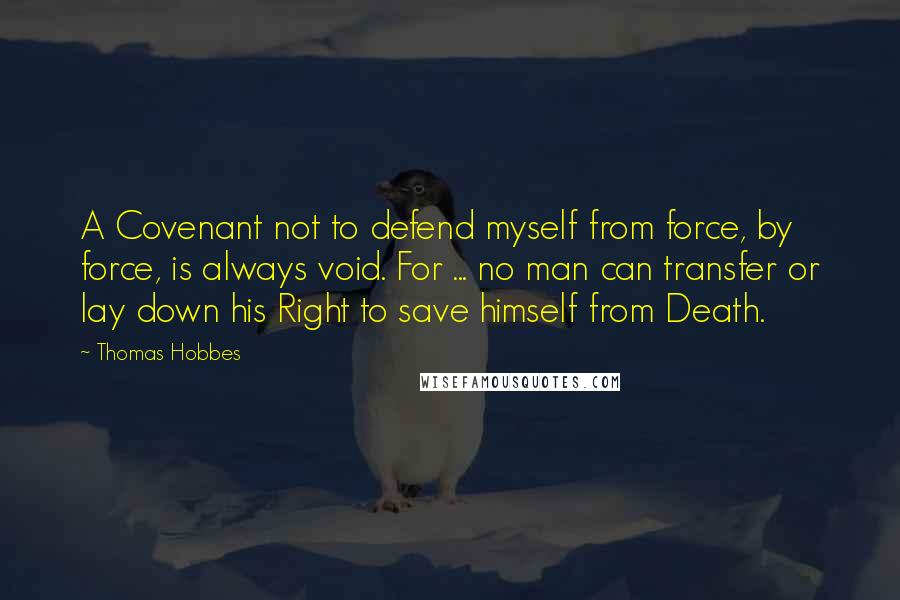 Thomas Hobbes Quotes: A Covenant not to defend myself from force, by force, is always void. For ... no man can transfer or lay down his Right to save himself from Death.