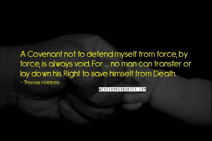 Thomas Hobbes Quotes: A Covenant not to defend myself from force, by force, is always void. For ... no man can transfer or lay down his Right to save himself from Death.