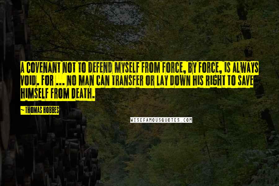 Thomas Hobbes Quotes: A Covenant not to defend myself from force, by force, is always void. For ... no man can transfer or lay down his Right to save himself from Death.