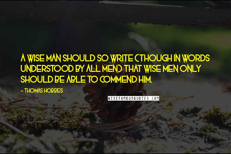 Thomas Hobbes Quotes: A wise man should so write (though in words understood by all men) that wise men only should be able to commend him.