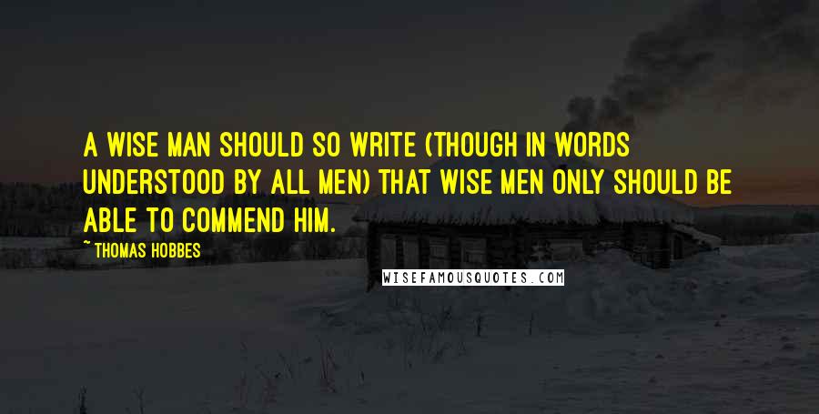 Thomas Hobbes Quotes: A wise man should so write (though in words understood by all men) that wise men only should be able to commend him.