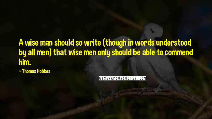 Thomas Hobbes Quotes: A wise man should so write (though in words understood by all men) that wise men only should be able to commend him.