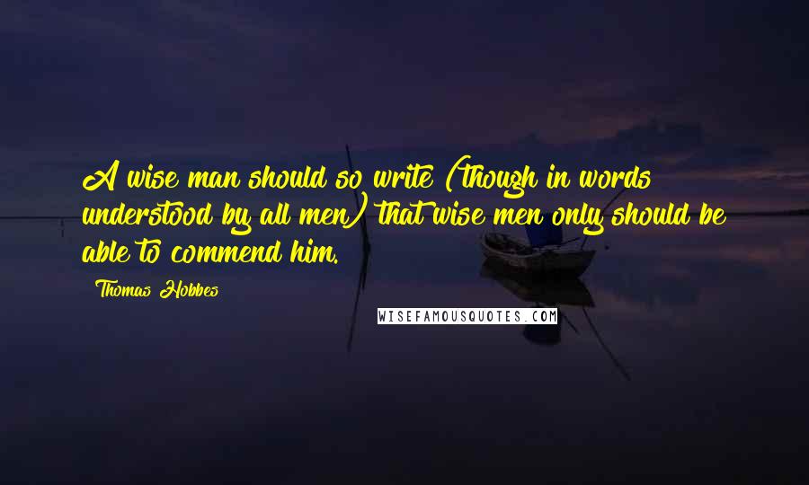 Thomas Hobbes Quotes: A wise man should so write (though in words understood by all men) that wise men only should be able to commend him.