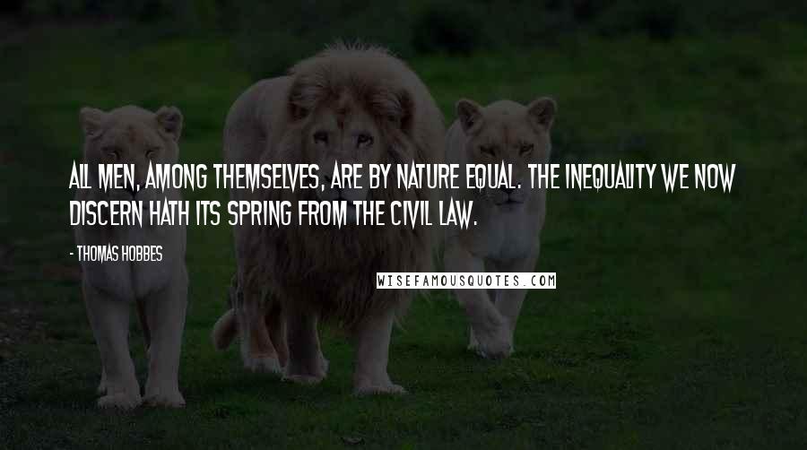 Thomas Hobbes Quotes: All men, among themselves, are by nature equal. The inequality we now discern hath its spring from the civil law.