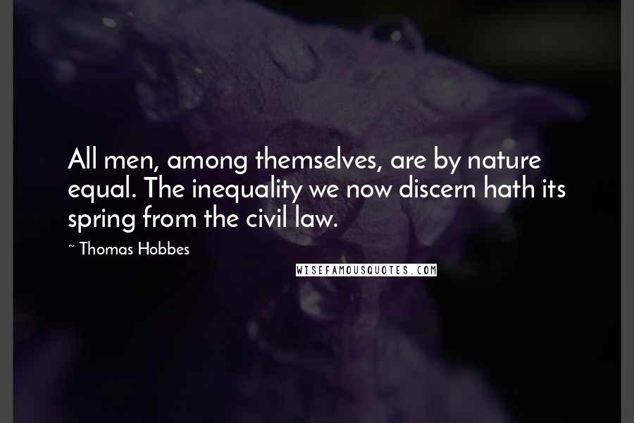 Thomas Hobbes Quotes: All men, among themselves, are by nature equal. The inequality we now discern hath its spring from the civil law.